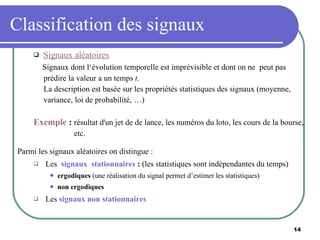 Classification des signaux Signaux aléatoires Signaux dont l‘évolution temporelle est imprévisible et dont on ne  peut pas  prédire la valeur a un temps  t . La description est basée sur les propriétés statistiques des signaux (moyenne,  variance, loi de probabilité, …) Exemple  :  résultat d'un jet de de lance, les numéros du loto, les cours de la bourse, etc. Parmi les signaux aléatoires on distingue : Les  signaux  stationnaires  :  (les statistiques sont indépendantes du temps) ergodiques  (une réalisation du signal permet d’estimer les statistiques) non ergodiques Les  signaux non stationnaires   