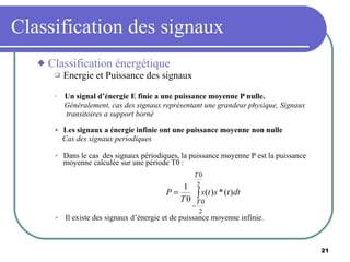Classification des signaux Classification énergétique Energie et Puissance des signaux Un signal d’énergie E finie a une puissance moyenne P nulle. Généralement, cas des signaux représentant une grandeur physique, Signaux  transitoires a support borné Les signaux a énergie infinie ont une puissance moyenne non nulle Cas des signaux periodiques Dans le cas  des signaux périodiques, la puissance moyenne P est la puissance moyenne calculée sur une période T0  : Il existe des signaux d’énergie et de puissance moyenne infinie. 