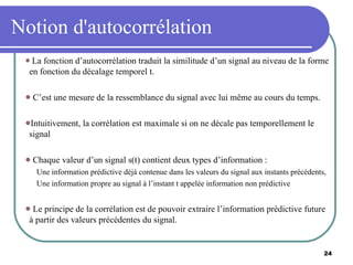 Notion d'autocorrélation La fonction d’autocorrélation traduit la similitude d’un signal au niveau de la forme en fonction du décalage temporel t. C’est une mesure de la ressemblance du signal avec lui même au cours du temps. Intuitivement, la corrélation est maximale si on ne décale pas temporellement le signal Chaque valeur d’un signal s(t) contient deux types d’information : Une information prédictive déjà contenue dans les valeurs du signal aux instants précédents, Une information propre au signal à l’instant t appelée information non prédictive Le principe de la corrélation est de pouvoir extraire l’information prédictive future à partir des valeurs précédentes du signal. 