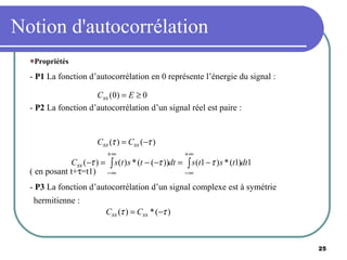 Notion d'autocorrélation Propriétés -  P1  La fonction d’autocorrélation en 0 représente l’énergie du signal : -  P2  La fonction d’autocorrélation d’un signal réel est paire : ( en posant t+  =t1) -  P3  La fonction d’autocorrélation d’un signal complexe est à symétrie hermitienne : 