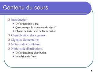 Contenu du cours Introduction Définition d'un signal Qu'est-ce que le traitement du signal? Chaine de traitement de l'information Classification des signaux Signaux élémentaires Notions de corrélation Notions de distributions Définition d'une distribution Impulsion de Dirac 