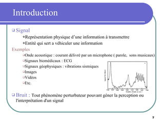 Introduction Signal Représentation physique d’une information à transmettre Entité qui sert a véhiculer une information Exemples Onde acoustique : courant délivré par un microphone ( parole,  sons musicaux) Signaux biomédicaux : ECG Signaux géophysiques : vibrations sismiques Images  Vidéos Etc. Bruit :  Tout phénomène perturbateur pouvant géner la perception ou l'interprétation d'un signal 