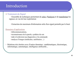 Introduction Traitement du Signal Ensemble de techniques permettant de  créer,  d' analyser  et de  transformer  les signaux en vue de leur exploitation Extraction du maximum d'information utile d'un signal perturbé par le bruit Domaines d’applications télécommunications, reconnaissance de la parole, synthèse du son aide à la décision (au diagnostic), à la commande analyse d’images (médicales, satellitaires…) Relations très étroites avec d’autres domaines : mathématiques, électronique, informatique, automatique, intelligence artificielle... 