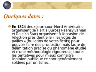 Quelques dates :
En 1824 deux journaux Nord Américains
organisent (le Hartis Burces Peansylvanian
et Raleich Star) organisent à l’occasion de
l’élection présidentielle « les votes de
pailles » (bulletins de votes fictifs) pour
pouvoir faire des pronostics mais faute de
délimitation précise du phénomène étudié
et d’une méthodologie rigoureuse, toutes
les tentatives pour mieux connaître
l’opinion publique ce sont généralement
soldées par un échec.
 