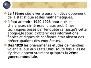 Le 19éme siècle verra aussi un développement
de la statistique et des mathématiques.
Il faut attendre 1920-1925 pour que les
chercheurs s’intéressent aux problèmes
techniques posés par l’enquête car jusqu’à cette
époque,le souci d’obtenir des informations
fiables et dignes de confiance était absent des
préoccupations des enquêteurs.
Dés 1929 les phénomènes études de marchés
voient le jour aux Etats Unis. Toute fois elles ne
s’y développent vraiment qu’après la 2éme
guerre mondiale.
 