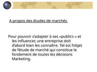 A propos des études de marchés
Pour pouvoir s’adapter à ses «publics » et
les influencer, une entreprise doit
d’abord bien les connaître. Tel est l’objet
de l’étude de marché qui constitue le
fondement de toutes les décisions
Marketing.
 
