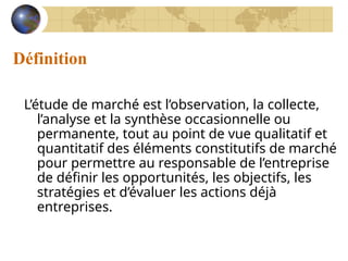 Définition
L’étude de marché est l’observation, la collecte,
l’analyse et la synthèse occasionnelle ou
permanente, tout au point de vue qualitatif et
quantitatif des éléments constitutifs de marché
pour permettre au responsable de l’entreprise
de définir les opportunités, les objectifs, les
stratégies et d’évaluer les actions déjà
entreprises.
 