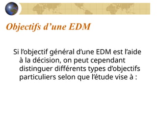 Objectifs d’une EDM
Si l’objectif général d’une EDM est l’aide
à la décision, on peut cependant
distinguer différents types d’objectifs
particuliers selon que l’étude vise à :
 