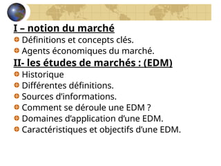 I – notion du marché
Définitions et concepts clés.
Agents économiques du marché.
II- les études de marchés : (EDM)
Historique
Différentes définitions.
Sources d’informations.
Comment se déroule une EDM ?
Domaines d’application d’une EDM.
Caractéristiques et objectifs d’une EDM.
 