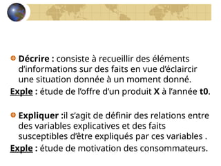 Décrire : consiste à recueillir des éléments
d’informations sur des faits en vue d’éclaircir
une situation donnée à un moment donné.
Exple : étude de l’offre d’un produit X à l’année t0.
Expliquer :il s’agit de définir des relations entre
des variables explicatives et des faits
susceptibles d’être expliqués par ces variables .
Exple : étude de motivation des consommateurs.
 