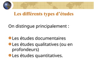 Les différents types d’études
On distingue principalement :
Les études documentaires
Les études qualitatives (ou en
profondeurs)
Les études quantitatives.
 