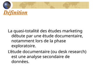 Définition
La quasi-totalité des études marketing
débute par une étude documentaire,
notamment lors de la phase
exploratoire.
L’étude documentaire (ou desk research)
est une analyse secondaire de
données.
 