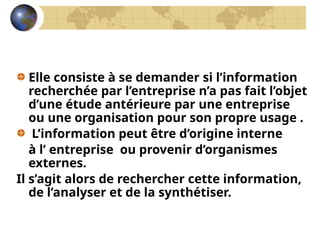 Elle consiste à se demander si l’information
recherchée par l’entreprise n’a pas fait l’objet
d’une étude antérieure par une entreprise
ou une organisation pour son propre usage .
L’information peut être d’origine interne
à l’ entreprise ou provenir d’organismes
externes.
Il s’agit alors de rechercher cette information,
de l’analyser et de la synthétiser.
 