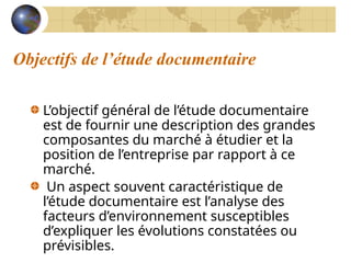 Objectifs de l’étude documentaire
L’objectif général de l’étude documentaire
est de fournir une description des grandes
composantes du marché à étudier et la
position de l’entreprise par rapport à ce
marché.
Un aspect souvent caractéristique de
l’étude documentaire est l’analyse des
facteurs d’environnement susceptibles
d’expliquer les évolutions constatées ou
prévisibles.
 