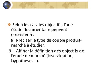 Selon les cas, les objectifs d’une
étude documentaire peuvent
consister à :
§ Préciser le type de couple produit-
marché à étudier.
§ Affiner la définition des objectifs de
l’étude de marché (investigation,
hypothèses…).
 