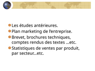Les études antérieures.
Plan marketing de l’entreprise.
Brevet, brochures techniques,
comptes rendus des textes …etc.
Statistiques de ventes par produit,
par secteur…etc.
 