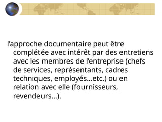 l’approche documentaire peut être
complétée avec intérêt par des entretiens
avec les membres de l’entreprise (chefs
de services, représentants, cadres
techniques, employés…etc.) ou en
relation avec elle (fournisseurs,
revendeurs…).
 