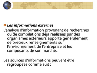 Les informations externes
L’analyse d’information provenant de recherches
ou de compilations déjà réalisées par des
organismes extérieurs apporte généralement
de précieux renseignements sur
l’environnement de l’entreprise et les
composants de son marché.
Les sources d’informations peuvent être
regroupées comme suit :
 