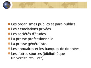 Les organismes publics et para-publics.
Les associations privées.
Les sociétés d’études.
La presse professionnelle.
La presse généraliste.
Les annuaires et les banques de données.
Les autres sources (bibliothèque
universitaires….etc).
 