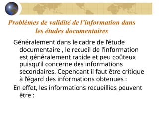 Problèmes de validité de l’information dans
les études documentaires
Généralement dans le cadre de l’étude
documentaire , le recueil de l’information
est généralement rapide et peu coûteux
puisqu’il concerne des informations
secondaires. Cependant il faut être critique
à l’égard des informations obtenues :
En effet, les informations recueillies peuvent
être :
 