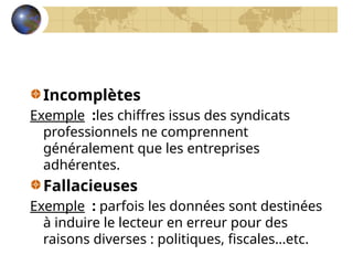 Incomplètes
Exemple :les chiffres issus des syndicats
professionnels ne comprennent
généralement que les entreprises
adhérentes.
Fallacieuses
Exemple : parfois les données sont destinées
à induire le lecteur en erreur pour des
raisons diverses : politiques, fiscales…etc.
 