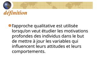 définition
l’approche qualitative est utilisée
lorsqu’on veut étudier les motivations
profondes des individus dans le but
de mettre à jour les variables qui
influencent leurs attitudes et leurs
comportements.
 