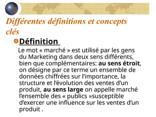 Différentes définitions et concepts
clés
Définition
Le mot « marché » est utilisé par les gens
du Marketing dans deux sens différents,
bien que complémentaires: au sens étroit,
on désigne par ce terme un ensemble de
données chiffrées sur l’importance, la
structure et l’évolution des ventes d’un
produit, au sens large on appelle marché
l’ensemble des « publics »susceptible
d’exercer une influence sur les ventes d’un
produit .
 