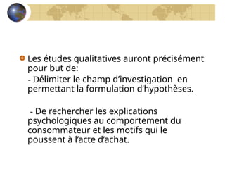 Les études qualitatives auront précisément
pour but de:
- Délimiter le champ d’investigation en
permettant la formulation d’hypothèses.
- De rechercher les explications
psychologiques au comportement du
consommateur et les motifs qui le
poussent à l’acte d’achat.
 