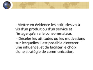 - Mettre en évidence les attitudes vis à
vis d’un produit ou d’un service et
l’image qu’en a le consommateur.
- Déceler les attitudes ou les motivations
sur lesquelles il est possible d’exercer
une influence ,et de faciliter le choix
d’une stratégie de communication.
 