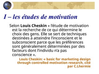 I – les études de motivation
Selon Louis Cheskin « l’étude de motivation
est la recherche de ce qui détermine le
choix des gens. Elle se sert de techniques
destinées à atteindre l’inconscient et le
subconscient parce que les préférences
sont généralement déterminées par des
facteurs dont l’individu n’a pas
conscience ».
Louis Cheskin: « basic for marketing design
through controlled motivation research, cité
par C.Lhermie
 