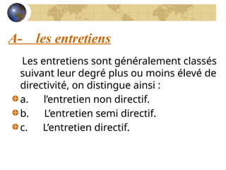 A- les entretiens
Les entretiens sont généralement classés
suivant leur degré plus ou moins élevé de
directivité, on distingue ainsi :
a. l’entretien non directif.
b. L’entretien semi directif.
c. L’entretien directif.
 
