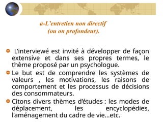 a-L’entretien non directif
(ou on profondeur).
L’interviewé est invité à développer de façon
extensive et dans ses propres termes, le
thème proposé par un psychologue.
Le but est de comprendre les systèmes de
valeurs , les motivations, les raisons de
comportement et les processus de décisions
des consommateurs.
Citons divers thèmes d’études : les modes de
déplacement, les encyclopédies,
l’aménagement du cadre de vie…etc.
 