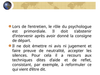 Lors de l’entretien, le rôle du psychologue
est primordiale. Il doit s’abstenir
d’intervenir après avoir donné la consigne
de départ.
Il ne doit émettre ni avis ni jugement et
faire preuve de neutralité, accepter les
silences. Pour cela il a recours aux
techniques dites d’aide et de reflet,
consistant, par exemple, à reformuler ce
qui vient d’être dit.
 
