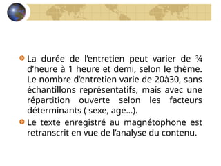 La durée de l’entretien peut varier de ¾
d’heure à 1 heure et demi, selon le thème.
Le nombre d’entretien varie de 20à30, sans
échantillons représentatifs, mais avec une
répartition ouverte selon les facteurs
déterminants ( sexe, age…).
Le texte enregistré au magnétophone est
retranscrit en vue de l’analyse du contenu.
 