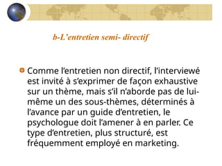 b-L’entretien semi- directif
Comme l’entretien non directif, l’interviewé
est invité à s’exprimer de façon exhaustive
sur un thème, mais s’il n’aborde pas de lui-
même un des sous-thèmes, déterminés à
l’avance par un guide d’entretien, le
psychologue doit l’amener à en parler. Ce
type d’entretien, plus structuré, est
fréquemment employé en marketing.
 