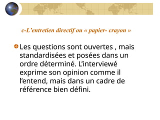 c-L’entretien directif ou « papier- crayon »
Les questions sont ouvertes , mais
standardisées et posées dans un
ordre déterminé. L’interviewé
exprime son opinion comme il
l’entend, mais dans un cadre de
référence bien défini.
 