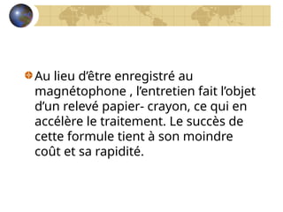 Au lieu d’être enregistré au
magnétophone , l’entretien fait l’objet
d’un relevé papier- crayon, ce qui en
accélère le traitement. Le succès de
cette formule tient à son moindre
coût et sa rapidité.
 