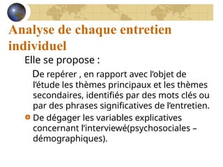Analyse de chaque entretien
individuel
Elle se propose :
De repérer , en rapport avec l’objet de
l’étude les thèmes principaux et les thèmes
secondaires, identifiés par des mots clés ou
par des phrases significatives de l’entretien.
De dégager les variables explicatives
concernant l’interviewé(psychosociales –
démographiques).
 
