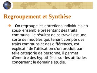 Regroupement et Synthèse
On regroupe les entretiens individuels en
sous- ensemble présentant des traits
communs. Le résultat de ce travail est une
sorte de modèles qui, tenant compte des
traits communs et des différences, est
explicatif de l’utilisation d’un produit par
telle catégorie de personne, il permet
d’émettre des hypothèses sur les attitudes
concernant le domaine étudié.
 