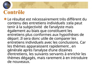 Contrôle
Le résultat est nécessairement très différent du
contenu des entretiens individuels :cela peut
tenir à la subjectivité de l’analyste mais
également au biais que constituent les
entretiens plus conformes aux hypothèses de
départ .Il sera donc utile de comparer les
entretiens individuels avec les conclusions. Car
les thèmes apparaissent rapidement , en
générale après l’analyse d’une dizaines
d’entretiens, les suivants servants à enrichir les
thèmes dégagés, mais rarement à en introduire
de nouveaux.
 