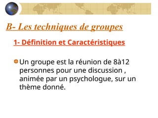 B- Les techniques de groupes
1- Définition et Caractéristiques
Un groupe est la réunion de 8à12
personnes pour une discussion ,
animée par un psychologue, sur un
thème donné.
 