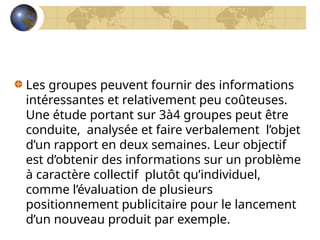 Les groupes peuvent fournir des informations
intéressantes et relativement peu coûteuses.
Une étude portant sur 3à4 groupes peut être
conduite, analysée et faire verbalement l’objet
d’un rapport en deux semaines. Leur objectif
est d’obtenir des informations sur un problème
à caractère collectif plutôt qu’individuel,
comme l’évaluation de plusieurs
positionnement publicitaire pour le lancement
d’un nouveau produit par exemple.
 