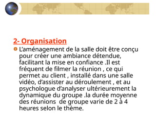 2- Organisation
L’aménagement de la salle doit être conçu
pour créer une ambiance détendue,
facilitant la mise en confiance .Il est
fréquent de filmer la réunion , ce qui
permet au client , installé dans une salle
vidéo, d’assister au déroulement , et au
psychologue d’analyser ultérieurement la
dynamique du groupe .la durée moyenne
des réunions de groupe varie de 2 à 4
heures selon le thème.
 