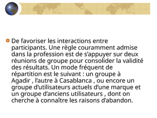 De favoriser les interactions entre
participants. Une règle couramment admise
dans la profession est de s’appuyer sur deux
réunions de groupe pour consolider la validité
des résultats. Un mode fréquent de
répartition est le suivant : un groupe à
Agadir , l’autre à Casablanca , ou encore un
groupe d’utilisateurs actuels d’une marque et
un groupe d’anciens utilisateurs , dont on
cherche à connaître les raisons d’abandon.
 