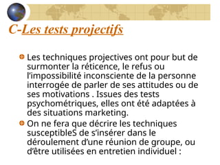C-Les tests projectifs
Les techniques projectives ont pour but de
surmonter la réticence, le refus ou
l’impossibilité inconsciente de la personne
interrogée de parler de ses attitudes ou de
ses motivations . Issues des tests
psychométriques, elles ont été adaptées à
des situations marketing.
On ne fera que décrire les techniques
susceptibleS de s’insérer dans le
déroulement d’une réunion de groupe, ou
d’être utilisées en entretien individuel :
 