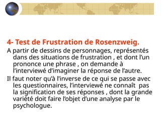 4- Test de Frustration de Rosenzweig.
A partir de dessins de personnages, représentés
dans des situations de frustration , et dont l’un
prononce une phrase , on demande à
l’interviewé d’imaginer la réponse de l’autre.
Il faut noter qu’à l’inverse de ce qui se passe avec
les questionnaires, l’interviewé ne connaît pas
la signification de ses réponses , dont la grande
variété doit faire l’objet d’une analyse par le
psychologue.
 
