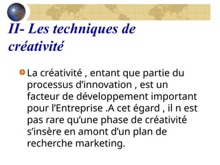 II- Les techniques de
créativité
La créativité , entant que partie du
processus d’innovation , est un
facteur de développement important
pour l’Entreprise .A cet égard , il n est
pas rare qu’une phase de créativité
s’insère en amont d’un plan de
recherche marketing.
 