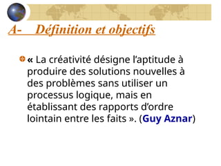 A- Définition et objectifs
« La créativité désigne l’aptitude à
produire des solutions nouvelles à
des problèmes sans utiliser un
processus logique, mais en
établissant des rapports d’ordre
lointain entre les faits ». (Guy Aznar)
 