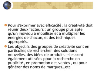 Pour s’exprimer avec efficacité , la créativité doit
réunir deux facteurs : un groupe plus apte
qu’un individu à mobiliser et à multiplier les
énergies de chacun, et des techniques
appropriés.
Les objectifs des groupes de créativité sont en
particulier, de rechercher des solutions
nouvelles, des idées de produits. elles sont
également utilisées pour la recherche en
publicité , en promotion des ventes , ou pour
générer des noms de marques…etc.
 