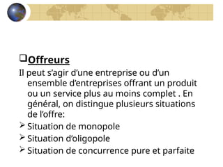 Offreurs
Il peut s’agir d’une entreprise ou d’un
ensemble d’entreprises offrant un produit
ou un service plus au moins complet . En
général, on distingue plusieurs situations
de l’offre:
 Situation de monopole
 Situation d’oligopole
 Situation de concurrence pure et parfaite
 